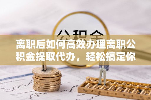 阿荣旗离职后如何高效办理离职公积金提取代办，轻松搞定你的公积金