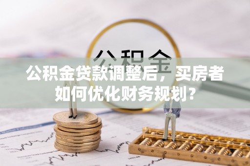 阿荣旗公积金贷款调整后，买房者如何优化财务规划？