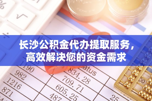 阿荣旗长沙公积金代办提取服务，高效解决您的资金需求
