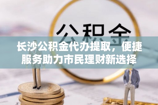 阿荣旗长沙公积金代办提取，便捷服务助力市民理财新选择