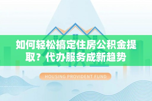 阿荣旗如何轻松搞定住房公积金提取？代办服务成新趋势